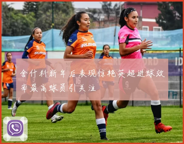 舍什科新年后表现惊艳英超进球效率最高球员引关注