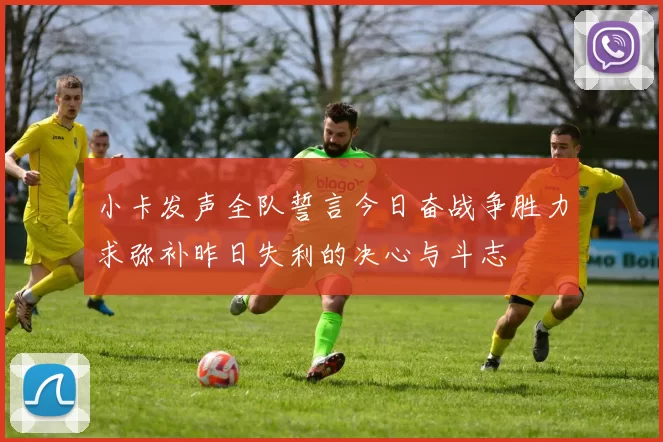 小卡发声全队誓言今日奋战争胜力求弥补昨日失利的决心与斗志