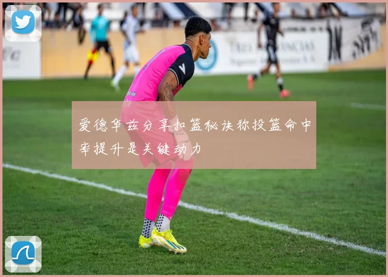 爱德华兹分享扣篮秘诀称投篮命中率提升是关键动力