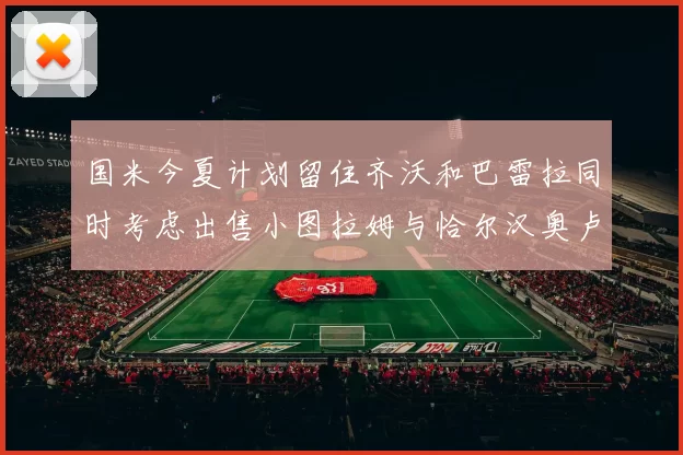 国米今夏计划留住齐沃和巴雷拉同时考虑出售小图拉姆与恰尔汉奥卢