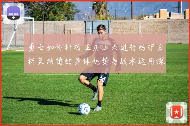 勇士如何针对亚历山大进行防守分析莱纳德的身体优势与战术运用探讨