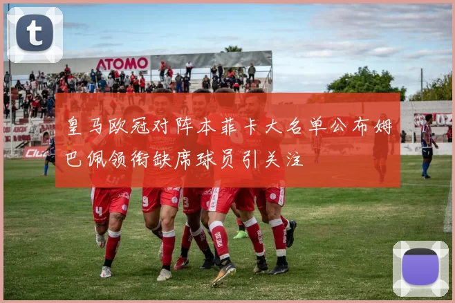 皇马欧冠对阵本菲卡大名单公布姆巴佩领衔缺席球员引关注