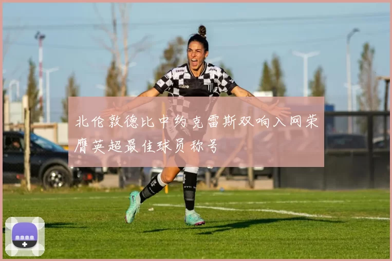北伦敦德比中约克雷斯双响入网荣膺英超最佳球员称号