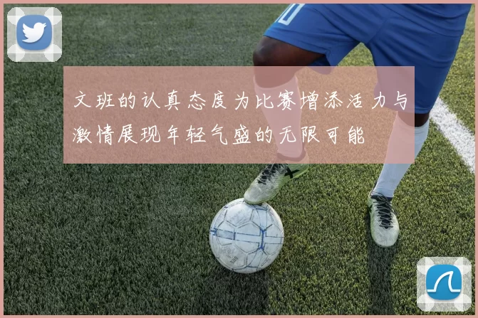 文班的认真态度为比赛增添活力与激情展现年轻气盛的无限可能