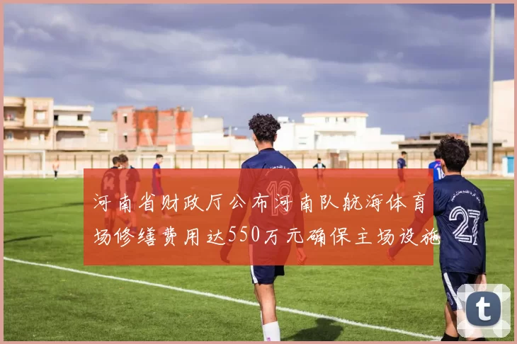 河南省财政厅公布河南队航海体育场修缮费用达550万元确保主场设施安全