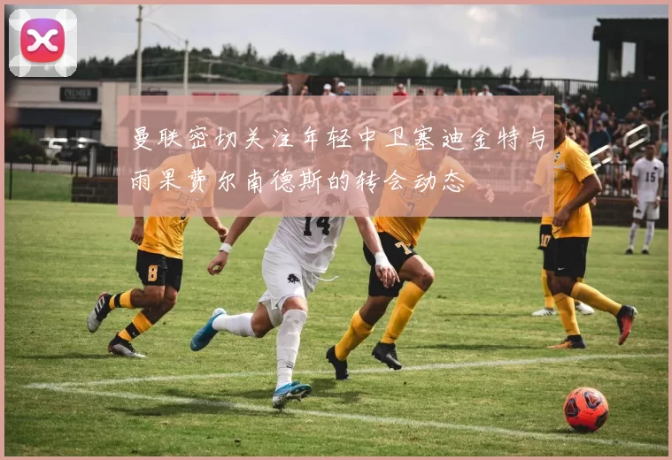 曼联密切关注年轻中卫塞迪金特与雨果费尔南德斯的转会动态