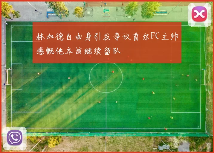 林加德自由身引发争议首尔FC主帅感慨他本该继续留队